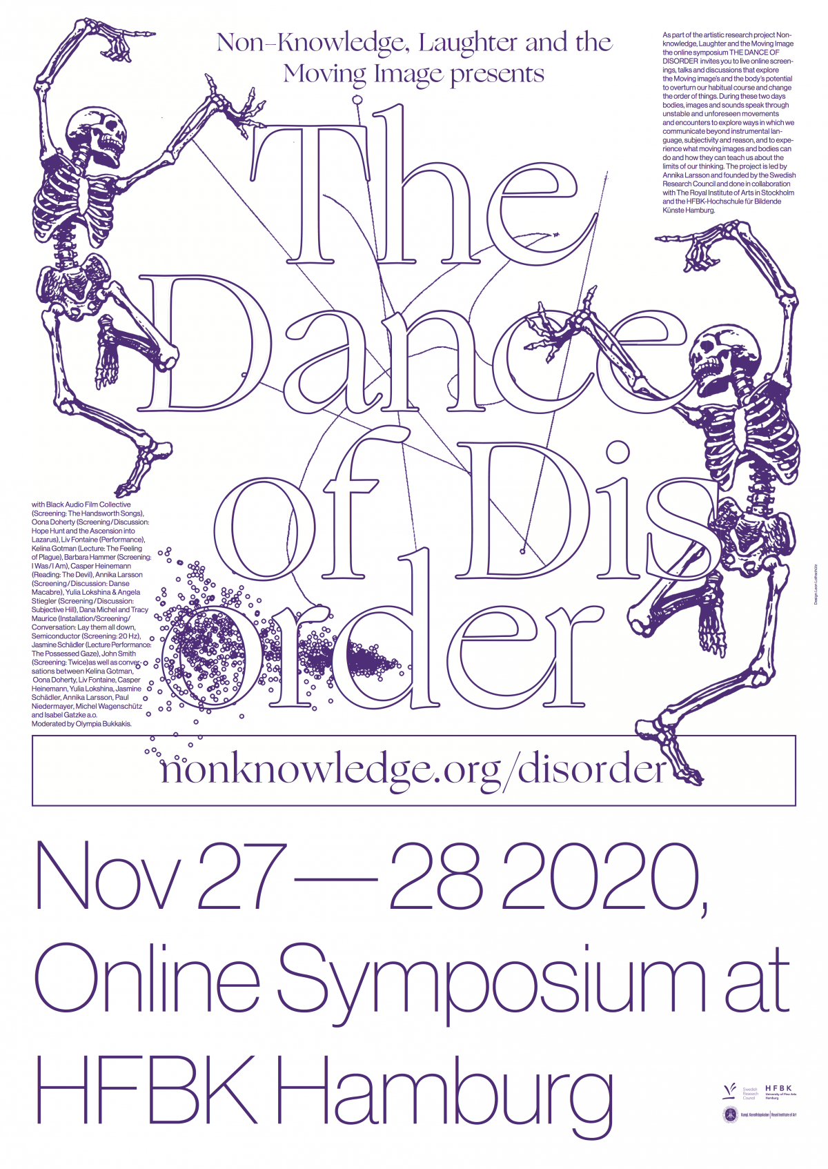 Non-knowledge, Laughter and The Moving Image presents: The Dance of Disorder, Online Symposium, 27-28 Nov 2020



As part of the artistic research project Non-knowledge, Laughter and the Moving Image the online symposium THE DANCE OF DISORDER  invites you to live online screenings, talks and discussions that explore the Moving image's and the body’s potential to overturn our habitual course and change the order of things. During these two days bodies, images and sounds speak through unstable and unforeseen movements and encounters to explore ways in which we communicate beyond instrumental language, subjectivity and reason, and to experience what moving images and bodies can do and how they can teach us about the limits of our thinking. The project is led by Annika Larsson and founded by the Swedish Research Council and done in collaboration with The Royal Institute of Arts in Stockholm and the HFBK-Hochschule für Bildende Künste Hamburg.

with Black Audio Film Collective (Screening: The Handsworth Songs), Oona Doherty (Screening/Discussion: Hope Hunt and the Ascension into Lazarus), Liv Fontaine (Performance),  Kelina Gotman (Lecture: The Feeling of Plague), Barbara Hammer (Screening: I Was/I Am), Caspar Heinemann (Reading: The Devil), Annika Larsson (Screening/Discussion: Danse Macabre), Yulia Lokshina & Angela Stiegler (Screening/Discussion: Subjective Hill), Dana Michel and Tracy Maurice (Installation/Screening/Conversation: Lay them all down), Semiconductor (Screening: 20Hz), Jasmine Schädler (Lecture Performance: The Possessed Gaze), John Smith (Screening: Twice) as well as conversations between Kelina Gotman, Oona Doherty, Liv Fontaine, Casper Heinemann, Yulia Lokshina, Jasmine Schädler, Annika Larsson, Paul Niedermayer, Michel Wagenschütz and Isabel Gatzke a.o. Moderated by Olympia Bukkakis. Design by Leon Lothschütz.