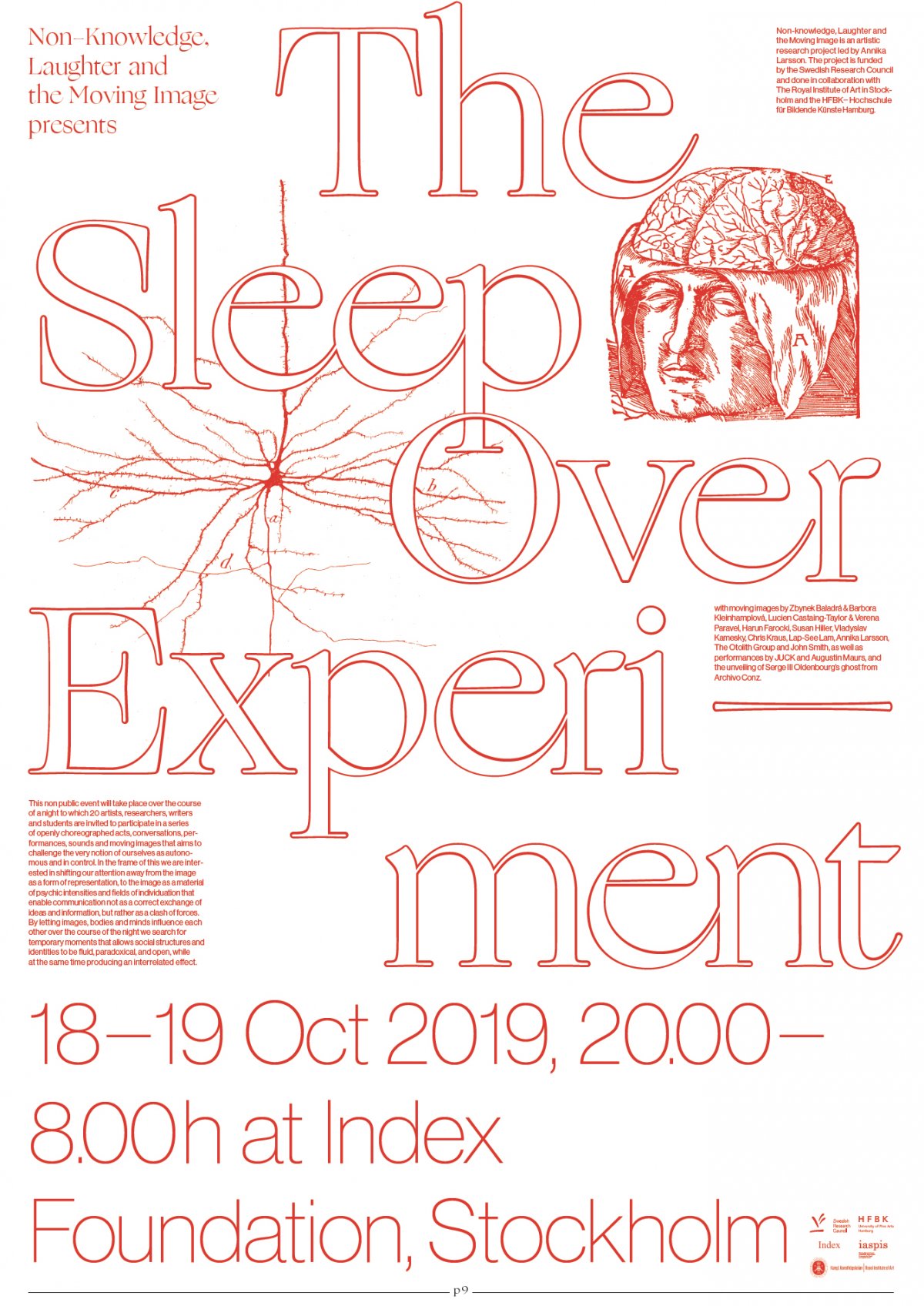 Non-knowledge, Laughter and the Moving Image presents:
The Sleep Over Experiment
18–19 Oct, 20.00–8.00 at Index Foundation, Stockholm

This non public event will take place over the course of a night to which 20 artists, researchers,
writers and students are invited to participate in a series of openly choreographed acts, conversations, performances, sounds and moving images which aims to challenge the very notion of ourselves as autonomous and in control. In the frame of this we are interested in shifting our
attention away from the image as a form of representation, to the image as a material of
psychic intensities and fields of individuation that enable communication not as a correct exchange
of ideas and information, but rather as a clash of forces. By letting images, bodies and minds influence each other over the course of the night we search for temporary moments that allows
social structures and identities to be fluid, paradoxical, and open, while at the same time
producing an interrelated effect. 

organised by Annika Larsson & Isabel Gatzke 

with films by Susan Hiller, Annika Larsson, Vladyslav Kamenskyy, John Smith, Lap-See Lang, Harun Farocki, Zbynek Baladrán & Barbora Kleinhamplová, Lucien Castaing-Taylor & Véréna Paravel and The Otolith Group, as well as performances by JUCK and Augustin Maurs, and an unveiling of a ghost from Archive Conz.